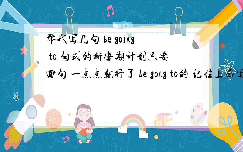 帮我写几句 be going to 句式的新学期计划只要四句 一点点就行了 be gong to的 记住上面写错了 是be going to 写的时候再加上汉语翻译哦