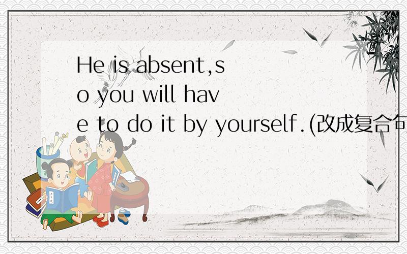 He is absent,so you will have to do it by yourself.(改成复合句)