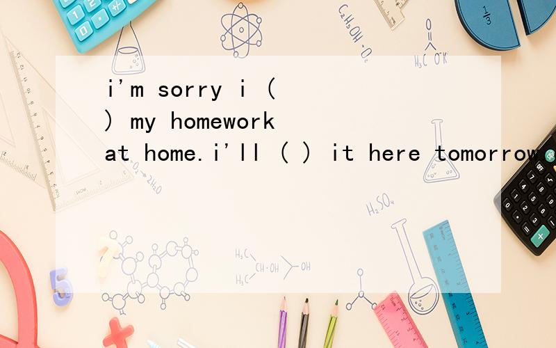 i'm sorry i ( ) my homework at home.i'll ( ) it here tomorrow.ok.don't forget it next time.a.forgot;take b.left;take c.forgot;bring d.left;bring请问选哪个啊