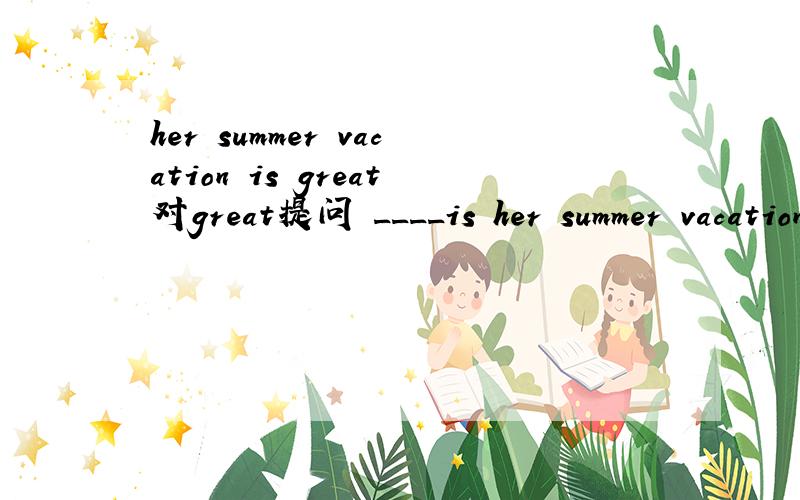 her summer vacation is great对great提问 ____is her summer vacation___