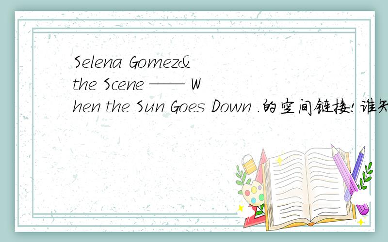 Selena Gomez& the Scene —— When the Sun Goes Down .的空间链接!谁知道谁知道.