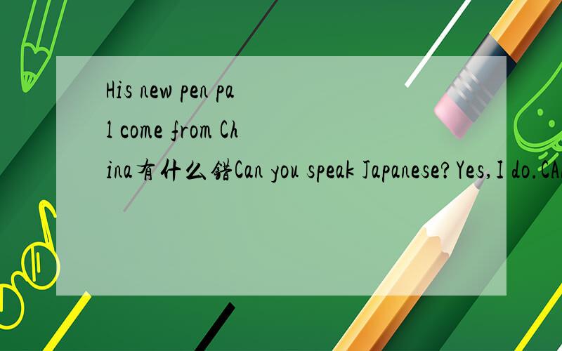His new pen pal come from China有什么错Can you speak Japanese?Yes,I do.CAN和SPEAK和JAPANESE和YES哪个错了,怎么改正