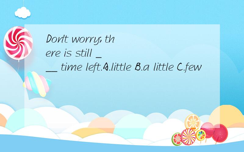 Don't worry;there is still ___ time left.A.little B.a little C.few