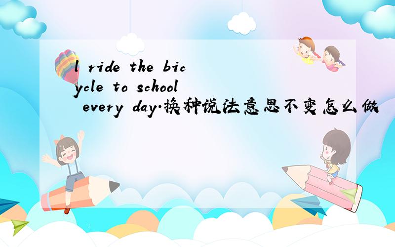 l ride the bicycle to school every day.换种说法意思不变怎么做