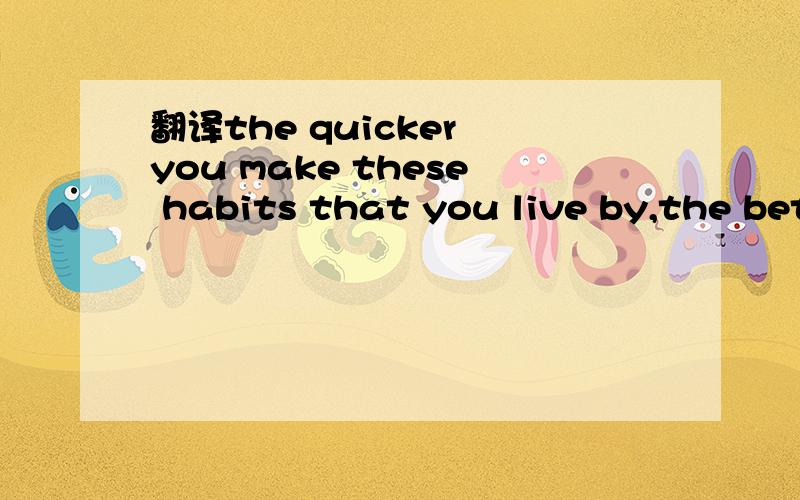 翻译the quicker you make these habits that you live by,the better life you will experience在线等!