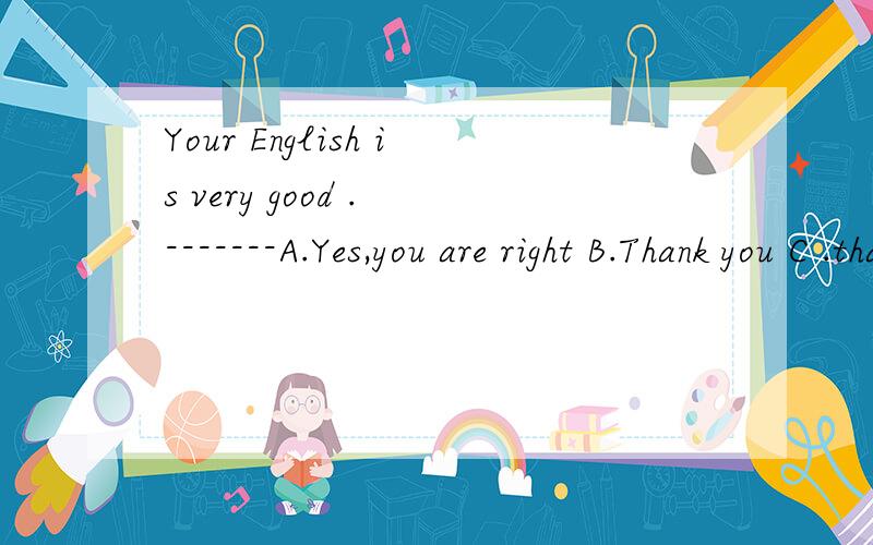 Your English is very good . -------A.Yes,you are right B.Thank you C .that is right D.No,it isnt