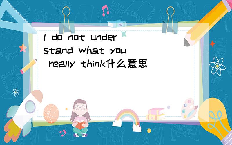 l do not understand what you really think什么意思