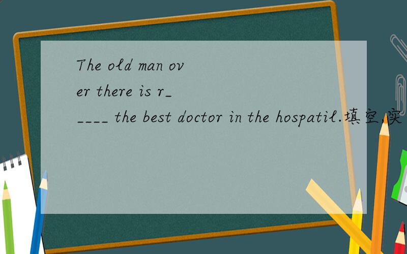 The old man over there is r_____ the best doctor in the hospatil.填空,实在想不出来了.