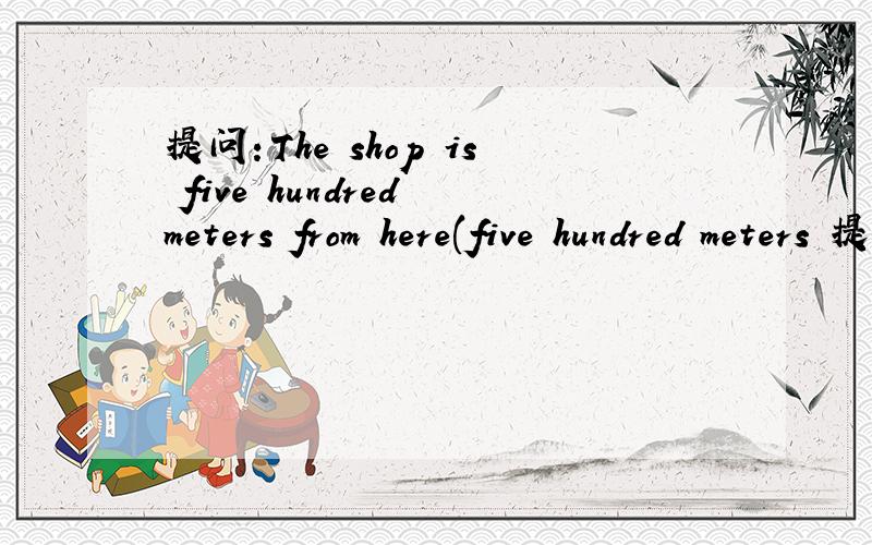 提问：The shop is five hundred meters from here(five hundred meters 提问）