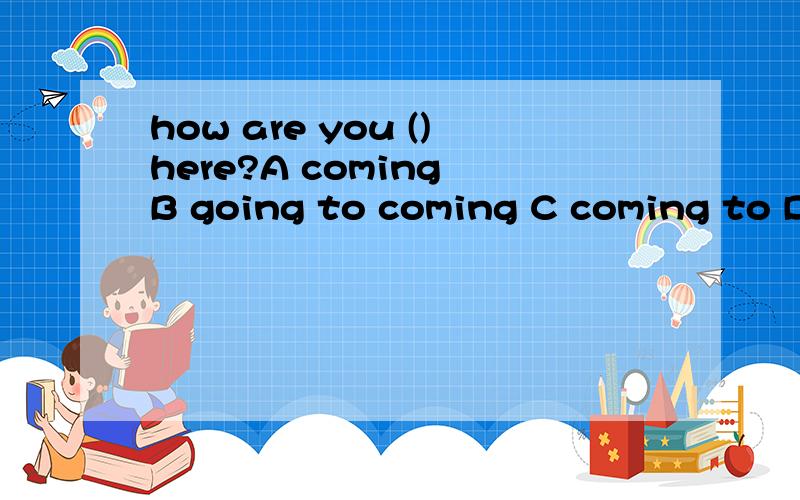 how are you ()here?A coming B going to coming C coming to D going to