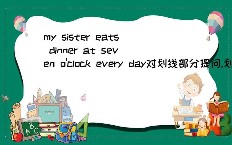 my sister eats dinner at seven o'clock every day对划线部分提问,划线部分是at seven o'clock