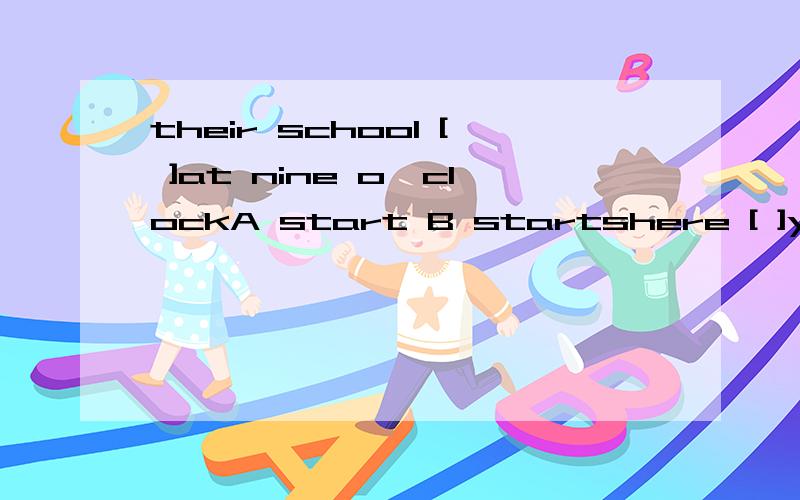 their school [ ]at nine o'clockA start B startshere [ ]your orangesA is B be Carethere [ ] lots of juice in the bottleA are B is[ ]do you do exercises?In the morning。A where B what C when
