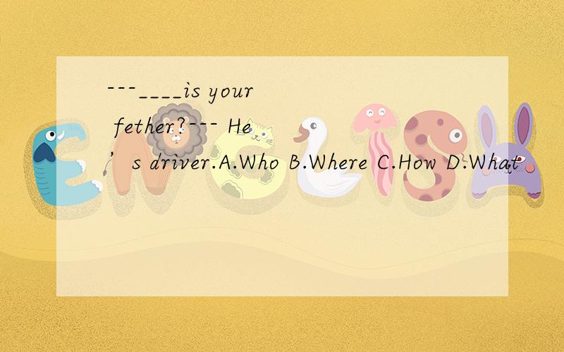 ---____is your fether?--- He’s driver.A.Who B.Where C.How D.What