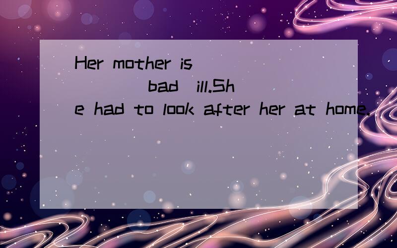 Her mother is____(bad)ill.She had to look after her at home.