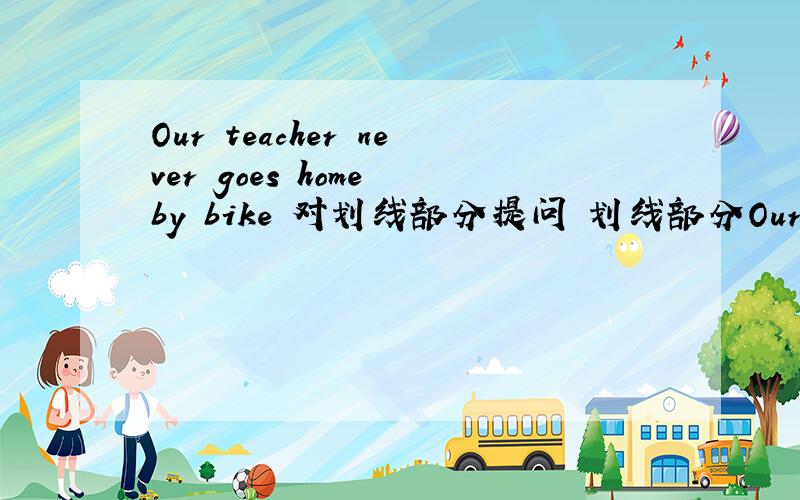Our teacher never goes home by bike 对划线部分提问 划线部分Our teacher never goes home by bike 对划线部分提问划线部分是:by bike