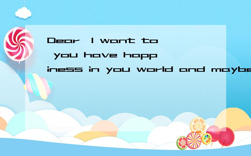 Dear,I want to you have happiness in you world and maybe,he is lacking to love!翻译