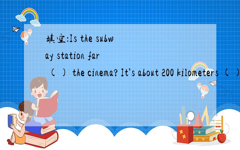 填空：Is the subway station far () the cinema?It's about 200 kilometers () from here.It takes me () to go there by train.Where will he leave () Shanghai?