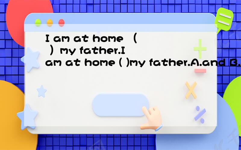 I am at home （ ）my father.I am at home ( )my father.A.and B.with C.in D.on