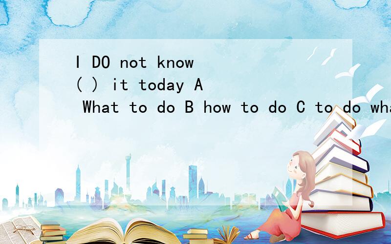 I DO not know ( ) it today A What to do B how to do C to do what