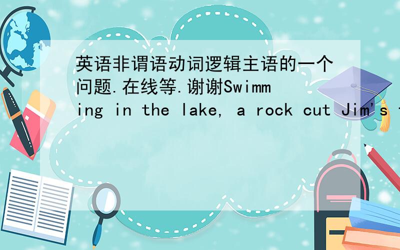 英语非谓语动词逻辑主语的一个问题.在线等.谢谢Swimming in the lake, a rock cut Jim's foot.上面一个句子是错的,错在哪里?怎么改?在线等,谢谢了~最好能解释一下~