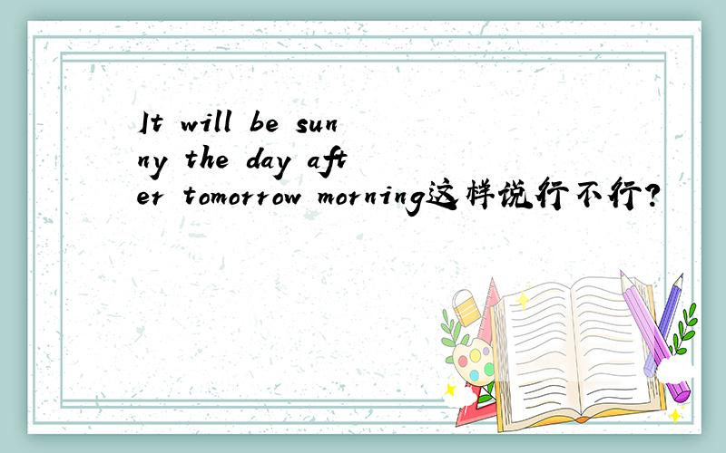 It will be sunny the day after tomorrow morning这样说行不行?