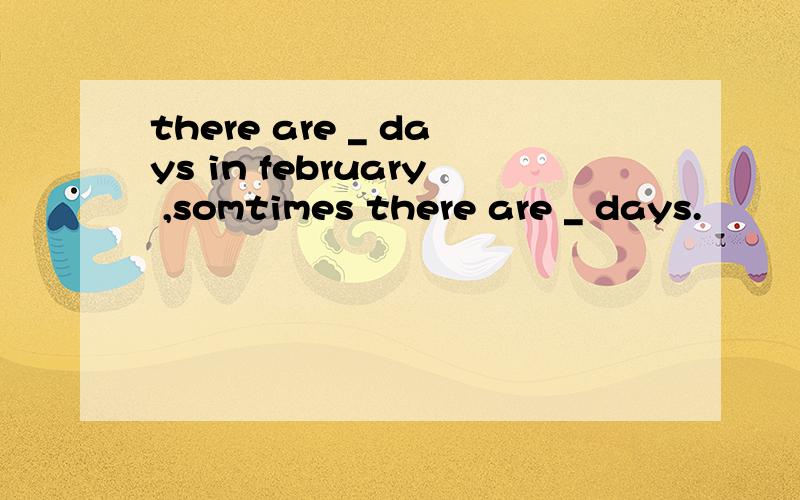 there are _ days in february ,somtimes there are _ days.