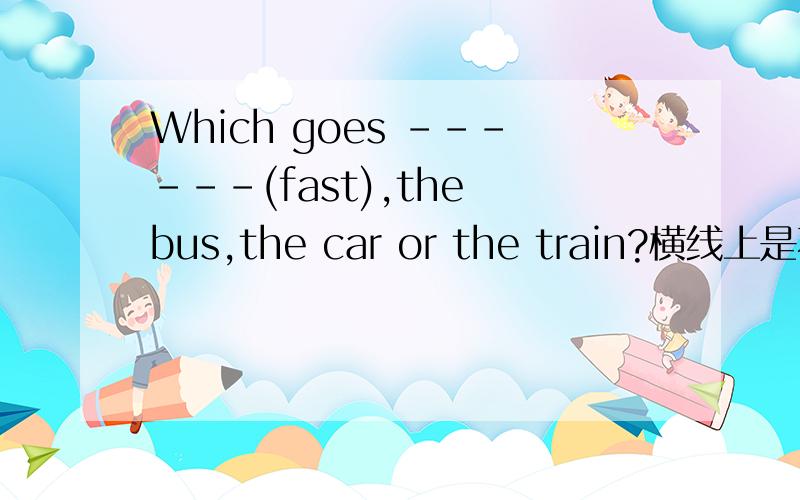 Which goes ------(fast),the bus,the car or the train?横线上是不是可以添