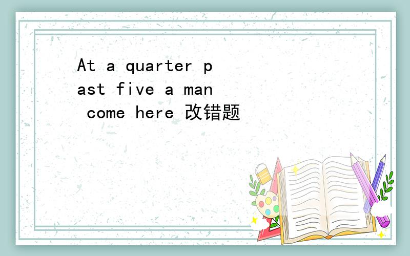 At a quarter past five a man come here 改错题