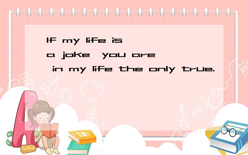 If my life is a joke,you are in my life the only true.