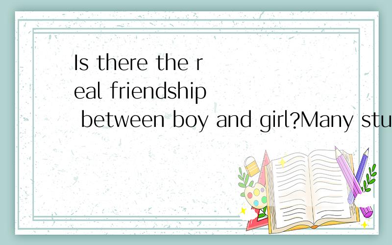 Is there the real friendship between boy and girl?Many student think that there is no the real friendship between boys and girls.If a boy and a girl walk together,they always say something.  do you think  that there is no    the  real friendship betw