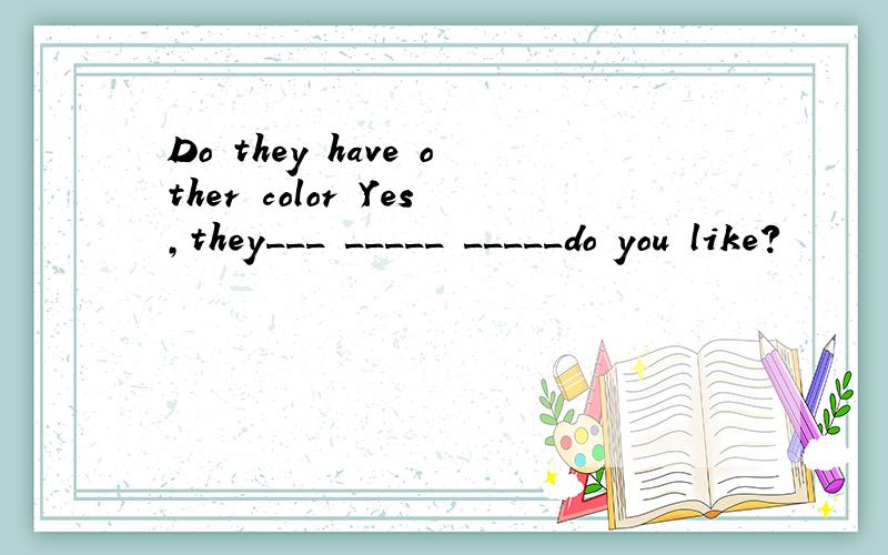 Do they have other color Yes,they___ _____ _____do you like?