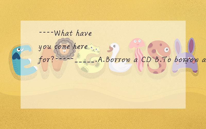 ----What have you come here for?-----_____.A.Borrow a CD B.To borrow a CDC.Borrowing a CD D.Borrowed a CD