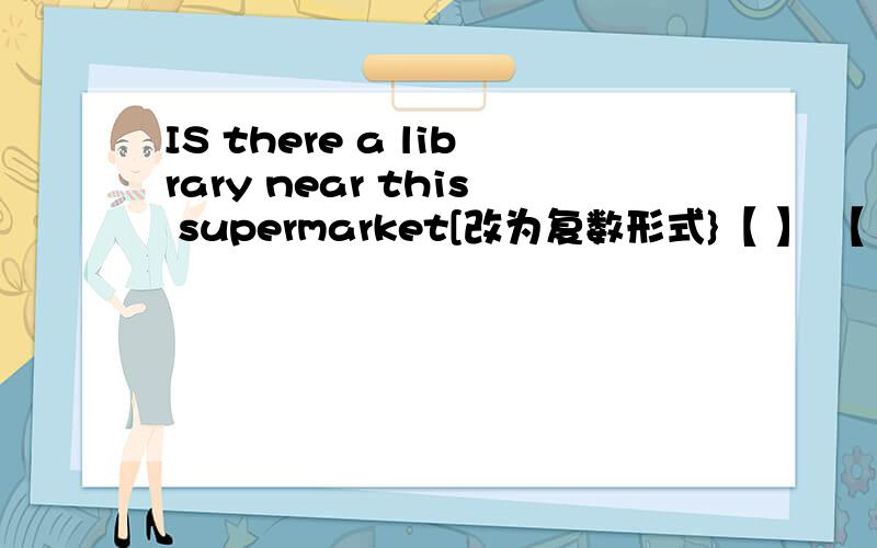 IS there a library near this supermarket[改为复数形式}【 】 【 】 【 】 【 】 near this supermarket