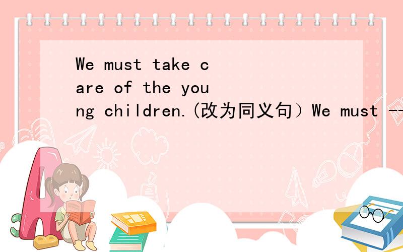 We must take care of the young children.(改为同义句）We must ----- ----- the young children.