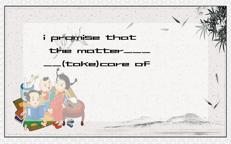 i promise that the matter_____(take)care of