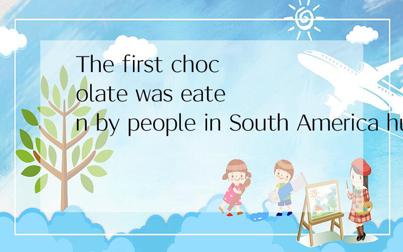 The first chocolate was eaten by people in South America hundreds of years aThe first chocolate was found by people in America several hundred years ago.In those days,people did not really eat chocolate,the cocoa bean was used to make a chocolate dri