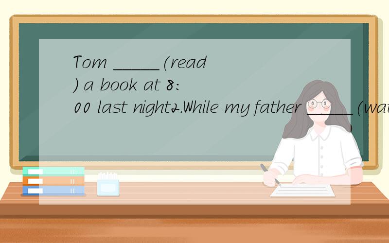Tom _____(read) a book at 8:00 last night2.While my father _____(watch) the football match on TV,I was listening to music.