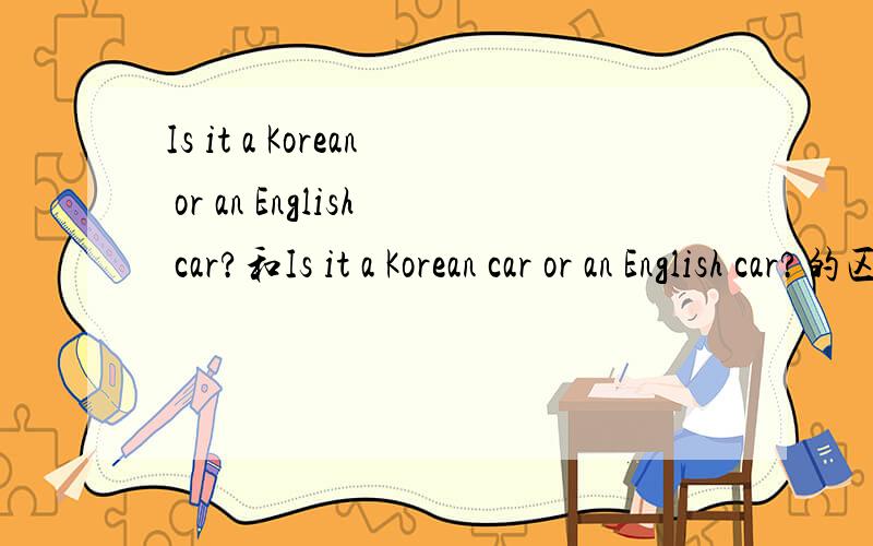 Is it a Korean or an English car?和Is it a Korean car or an English car?的区别Is it a Korean or an English car?和Is it a Korean car or an English car?第一个句子在Korean后有car,第二个句子没有,这两个句子都可以用吗?多一
