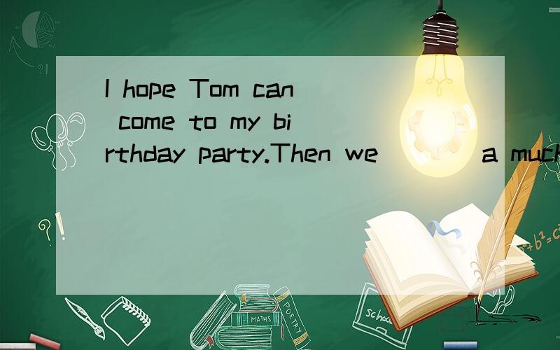 I hope Tom can come to my birthday party.Then we____a much happier time.A.have B.had c.will haveD.are having 请问,为什么这道题选C?