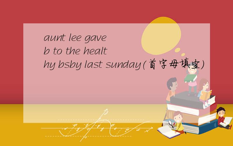 aunt lee gave b to the healthy bsby last sunday(首字母填空）