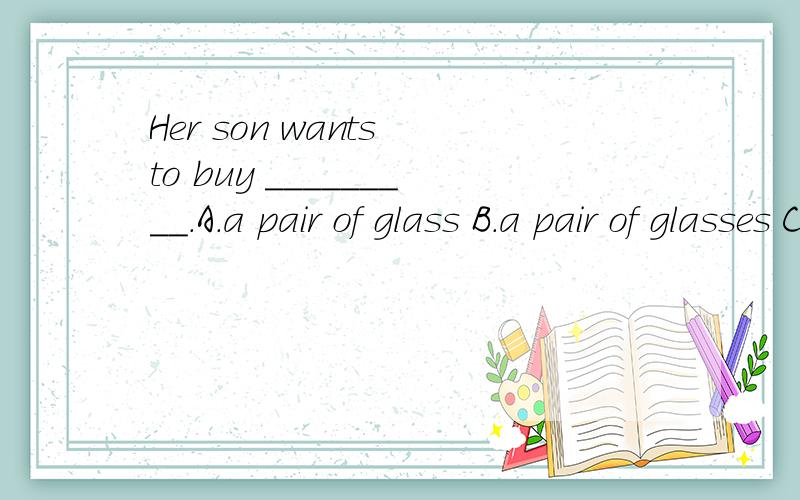 Her son wants to buy _________.A.a pair of glass B.a pair of glasses C.two pairs of glass D.twoHer son wants to buy _________.A.a pair of glass B.a pair of glasses C.two pairs of glass D.two pair of glasses 选哪个,为什么?