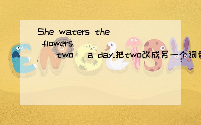 She waters the flowers ______(two) a day.把two改成另一个词替换