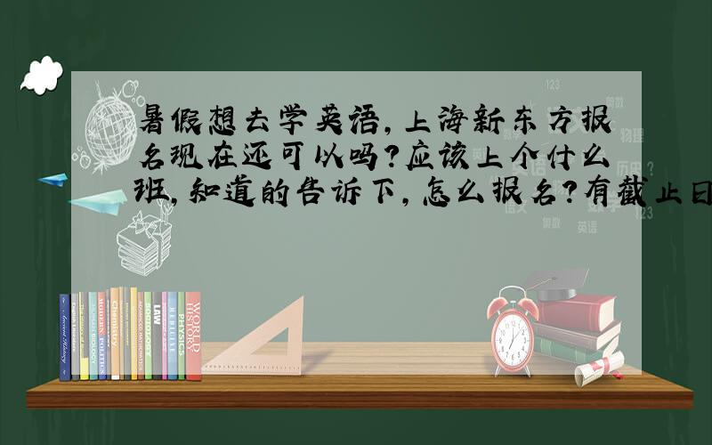 暑假想去学英语,上海新东方报名现在还可以吗?应该上个什么班,知道的告诉下,怎么报名?有截止日期吗?什么时候开班