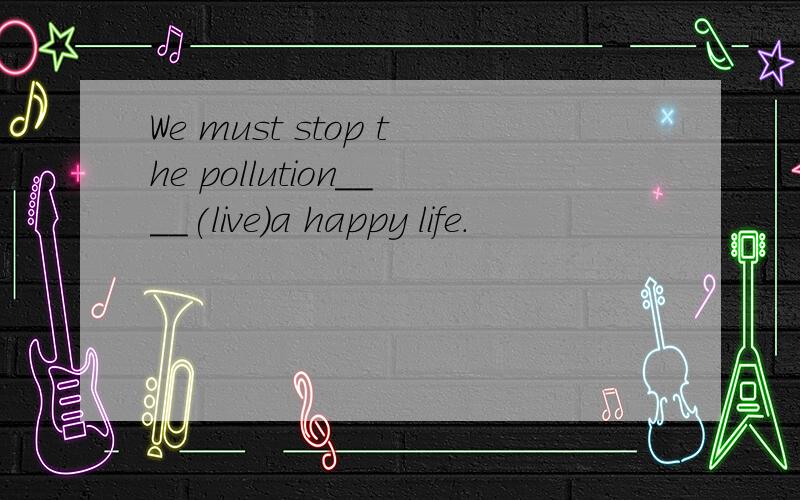 We must stop the pollution____(live)a happy life.