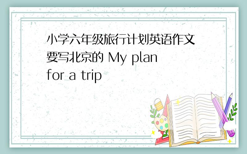 小学六年级旅行计划英语作文 要写北京的 My plan for a trip