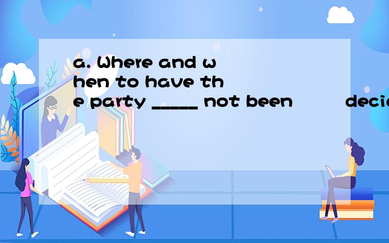 a. Where and when to have the party _____ not been         decided yet.    b. What I say and think _____ nothing to do with you.  A. is           B. has          C. are          D. have为什么都选B,不是都选A?
