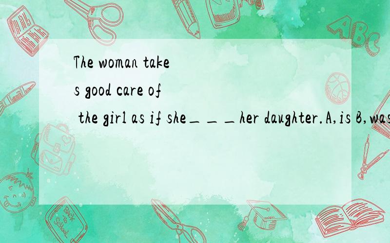 The woman takes good care of the girl as if she___her daughter.A,is B,was C,were,D,be为什么不选B
