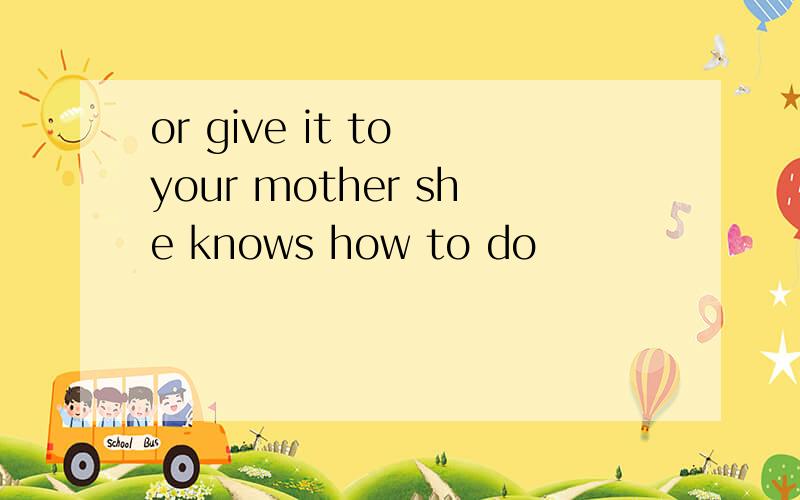 or give it to your mother she knows how to do