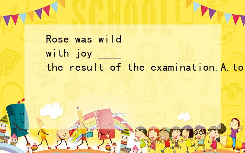 Rose was wild with joy ____ the result of the examination.A.to B.at为什么不选A?