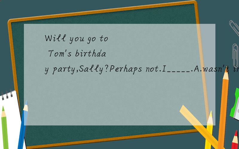 Will you go to Tom's birthday party,Sally?Perhaps not.I_____.A.wasn't invited B.didn't invite C.haven't been invited yet D.hasn't invited